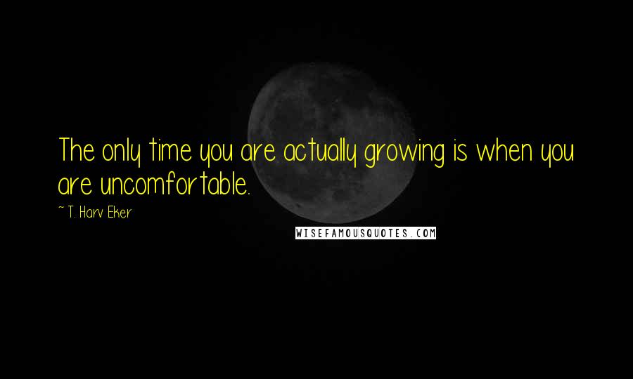 T. Harv Eker Quotes: The only time you are actually growing is when you are uncomfortable.