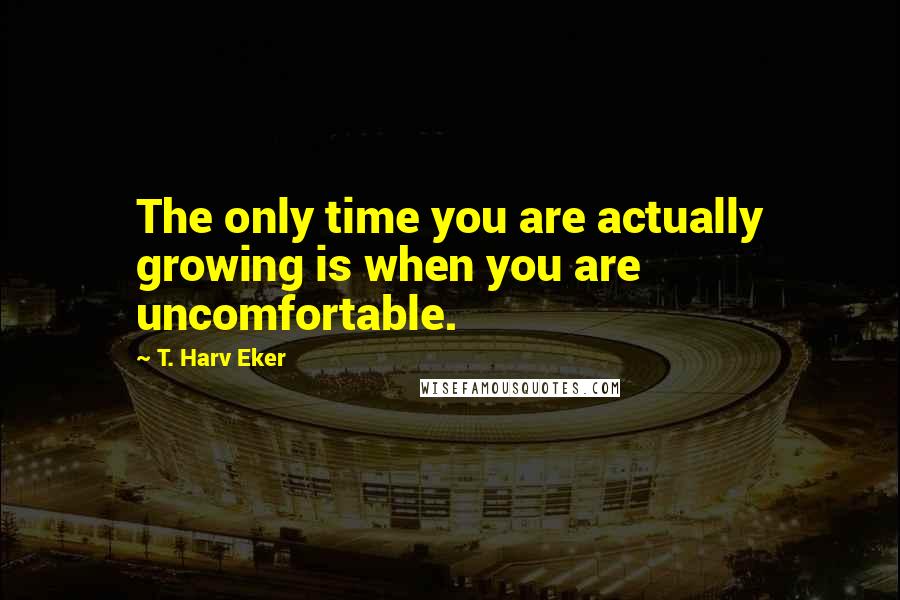 T. Harv Eker Quotes: The only time you are actually growing is when you are uncomfortable.