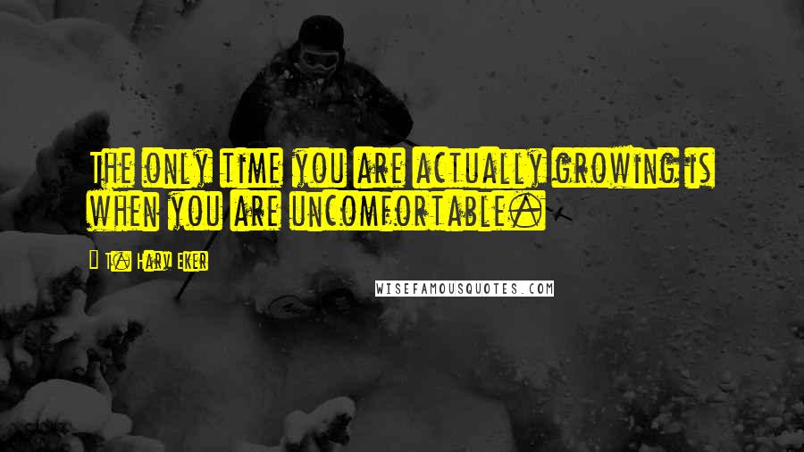 T. Harv Eker Quotes: The only time you are actually growing is when you are uncomfortable.