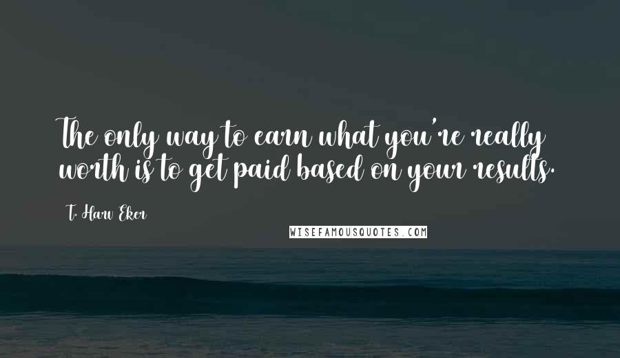 T. Harv Eker Quotes: The only way to earn what you're really worth is to get paid based on your results.