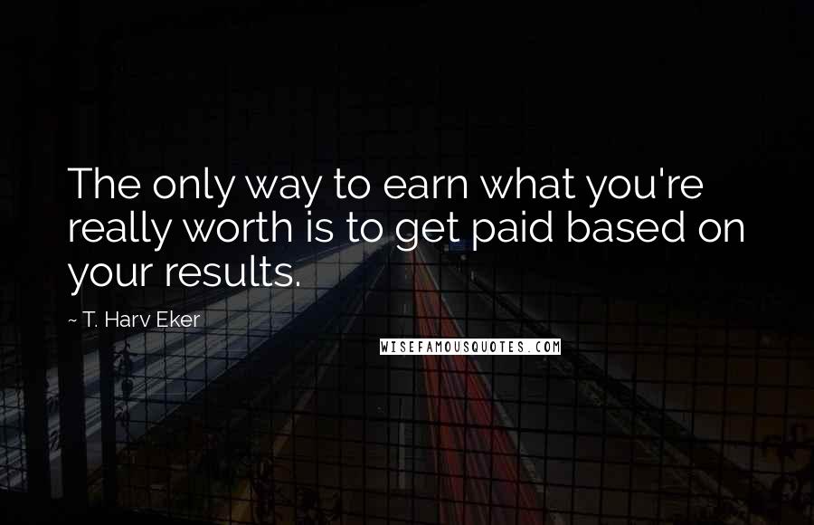 T. Harv Eker Quotes: The only way to earn what you're really worth is to get paid based on your results.