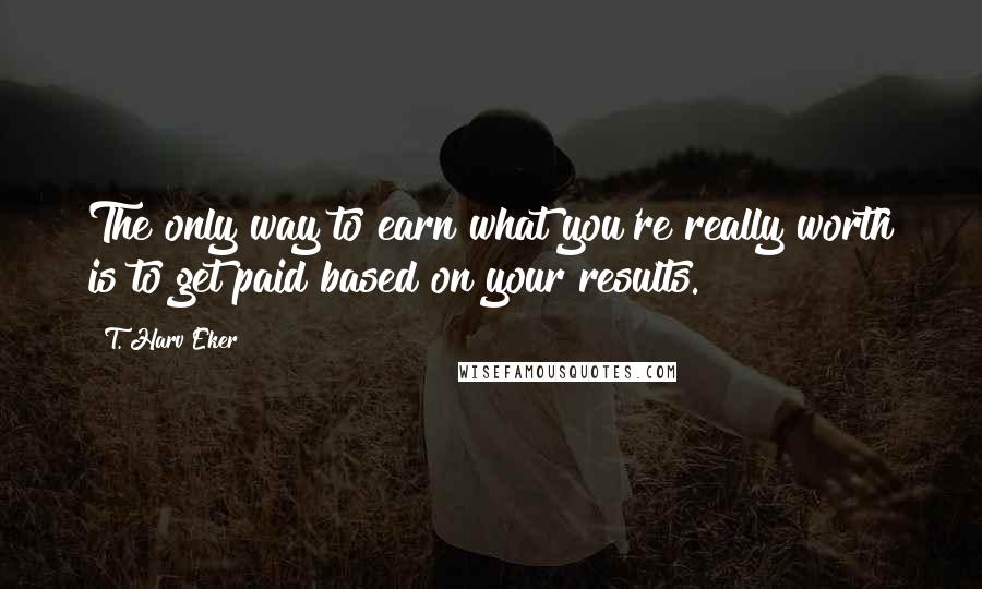 T. Harv Eker Quotes: The only way to earn what you're really worth is to get paid based on your results.