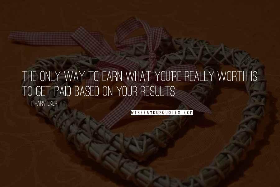 T. Harv Eker Quotes: The only way to earn what you're really worth is to get paid based on your results.