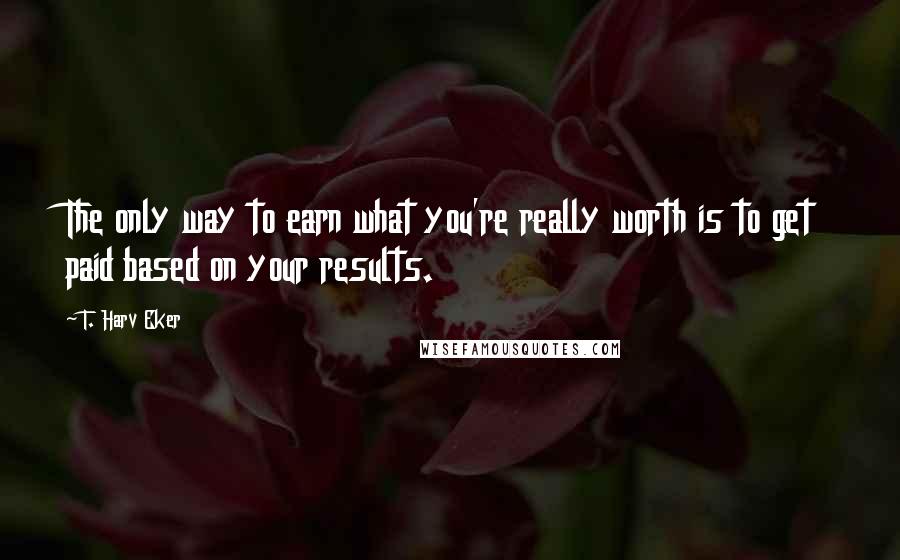 T. Harv Eker Quotes: The only way to earn what you're really worth is to get paid based on your results.