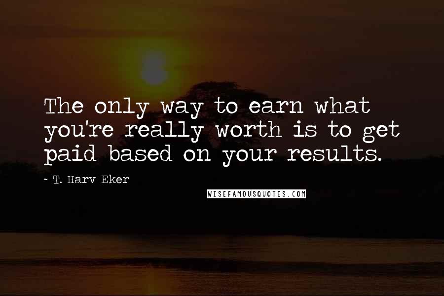 T. Harv Eker Quotes: The only way to earn what you're really worth is to get paid based on your results.