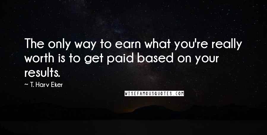 T. Harv Eker Quotes: The only way to earn what you're really worth is to get paid based on your results.