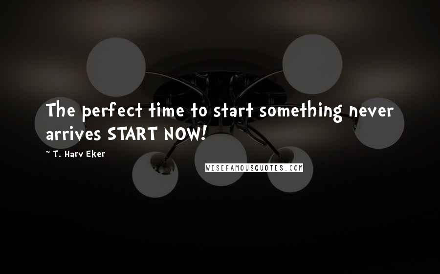 T. Harv Eker Quotes: The perfect time to start something never arrives START NOW!