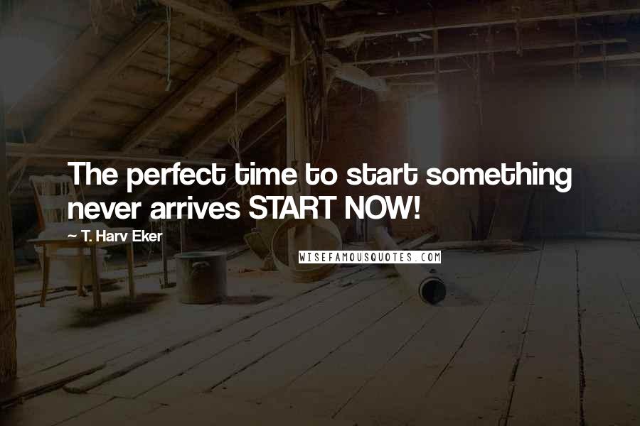 T. Harv Eker Quotes: The perfect time to start something never arrives START NOW!