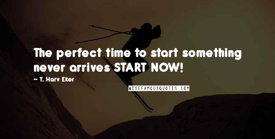 T. Harv Eker Quotes: The perfect time to start something never arrives START NOW!