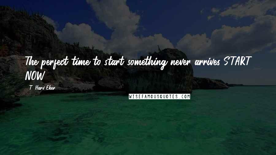 T. Harv Eker Quotes: The perfect time to start something never arrives START NOW!