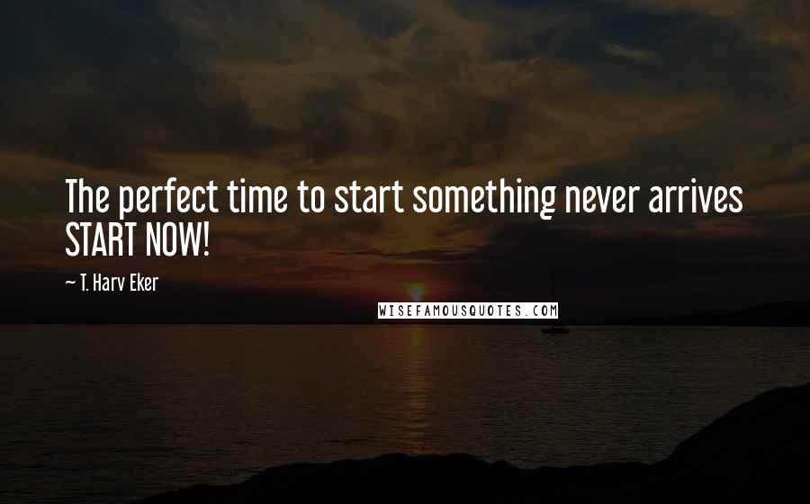 T. Harv Eker Quotes: The perfect time to start something never arrives START NOW!