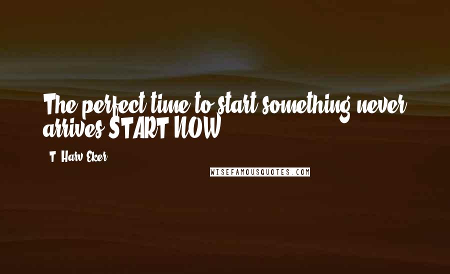 T. Harv Eker Quotes: The perfect time to start something never arrives START NOW!