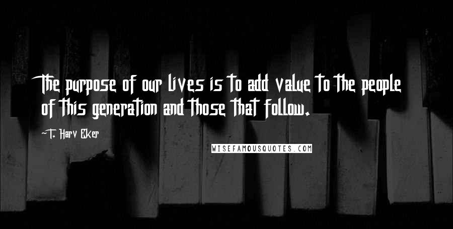 T. Harv Eker Quotes: The purpose of our lives is to add value to the people of this generation and those that follow.