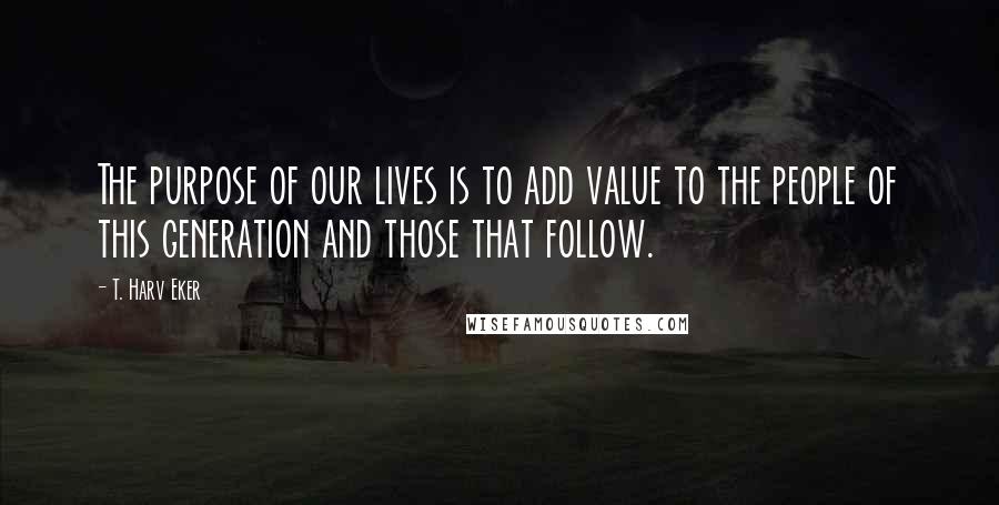 T. Harv Eker Quotes: The purpose of our lives is to add value to the people of this generation and those that follow.