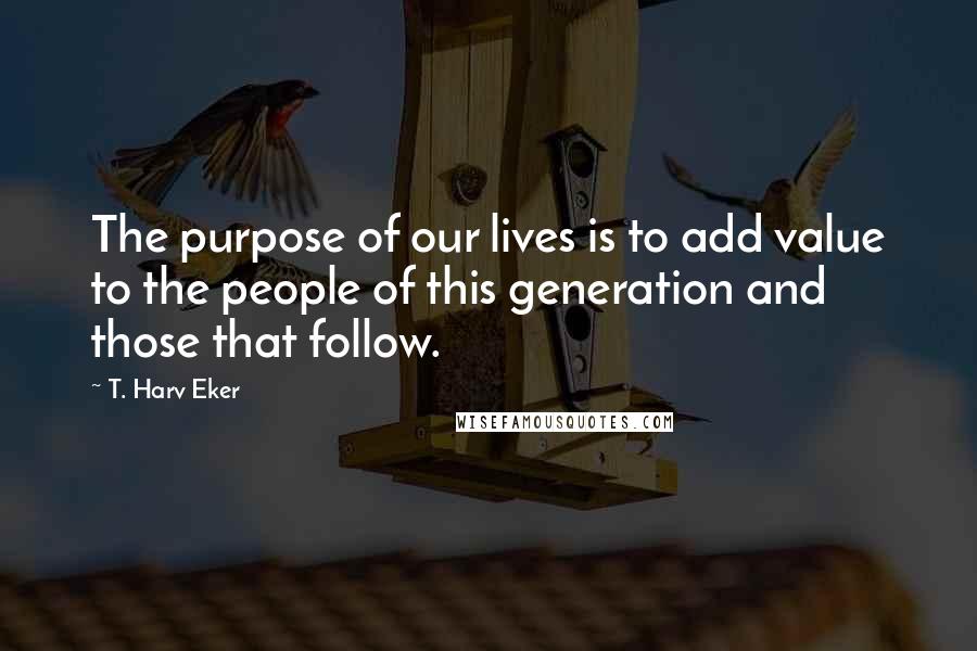 T. Harv Eker Quotes: The purpose of our lives is to add value to the people of this generation and those that follow.