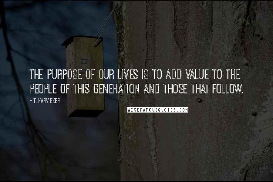 T. Harv Eker Quotes: The purpose of our lives is to add value to the people of this generation and those that follow.
