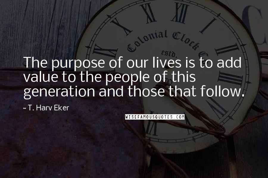 T. Harv Eker Quotes: The purpose of our lives is to add value to the people of this generation and those that follow.