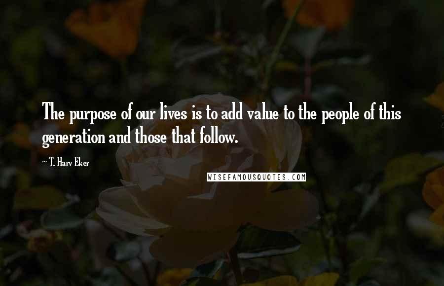 T. Harv Eker Quotes: The purpose of our lives is to add value to the people of this generation and those that follow.