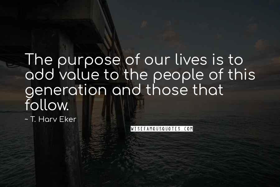 T. Harv Eker Quotes: The purpose of our lives is to add value to the people of this generation and those that follow.