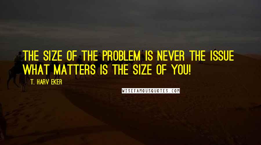 T. Harv Eker Quotes: The size of the problem is never the issue  what matters is the size of you!