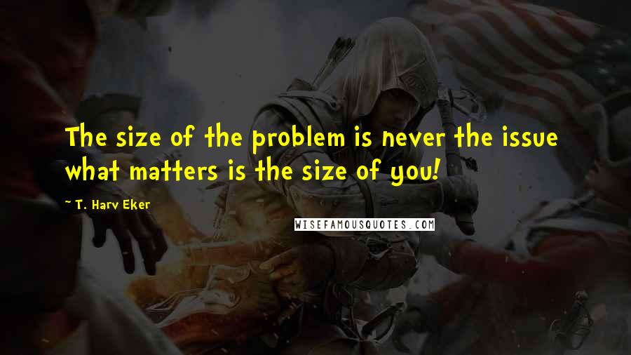 T. Harv Eker Quotes: The size of the problem is never the issue  what matters is the size of you!