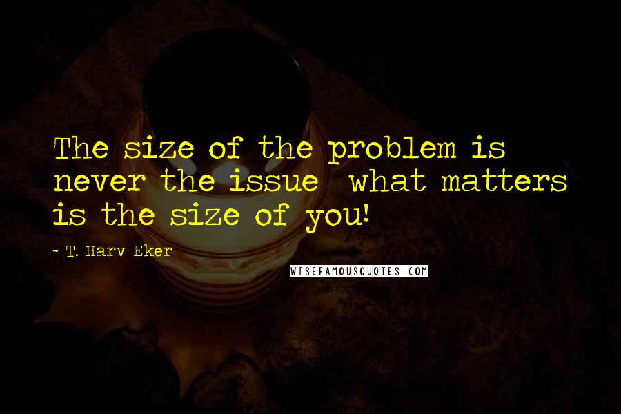 T. Harv Eker Quotes: The size of the problem is never the issue  what matters is the size of you!