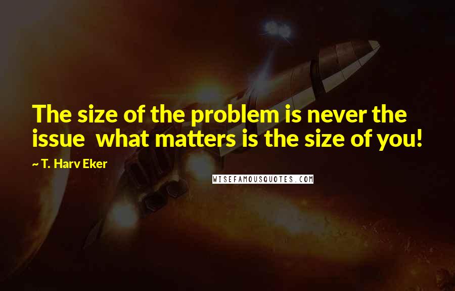 T. Harv Eker Quotes: The size of the problem is never the issue  what matters is the size of you!