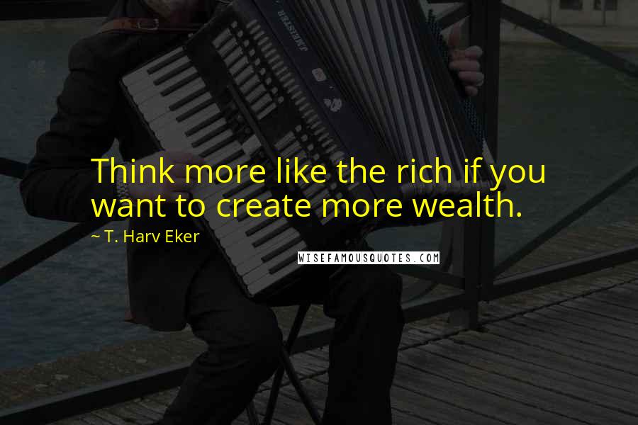 T. Harv Eker Quotes: Think more like the rich if you want to create more wealth.