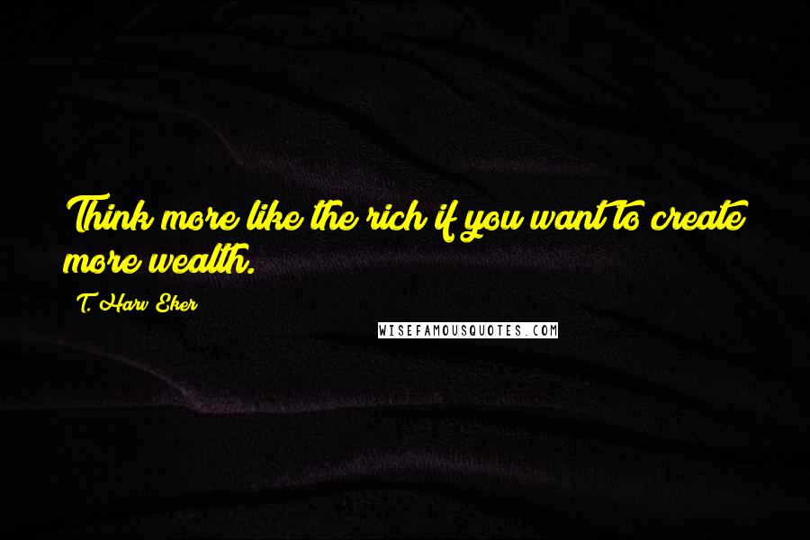 T. Harv Eker Quotes: Think more like the rich if you want to create more wealth.