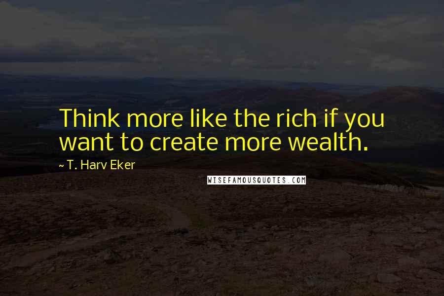 T. Harv Eker Quotes: Think more like the rich if you want to create more wealth.