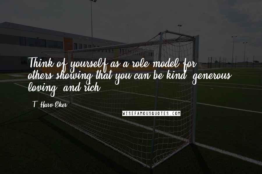 T. Harv Eker Quotes: Think of yourself as a role model for others-showing that you can be kind, generous, loving, and rich!