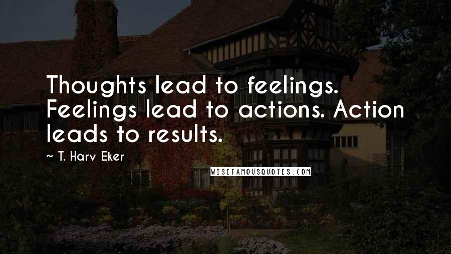 T. Harv Eker Quotes: Thoughts lead to feelings. Feelings lead to actions. Action leads to results.