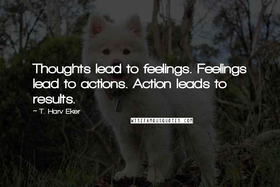 T. Harv Eker Quotes: Thoughts lead to feelings. Feelings lead to actions. Action leads to results.