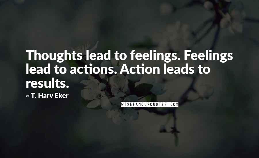 T. Harv Eker Quotes: Thoughts lead to feelings. Feelings lead to actions. Action leads to results.