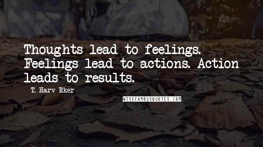 T. Harv Eker Quotes: Thoughts lead to feelings. Feelings lead to actions. Action leads to results.