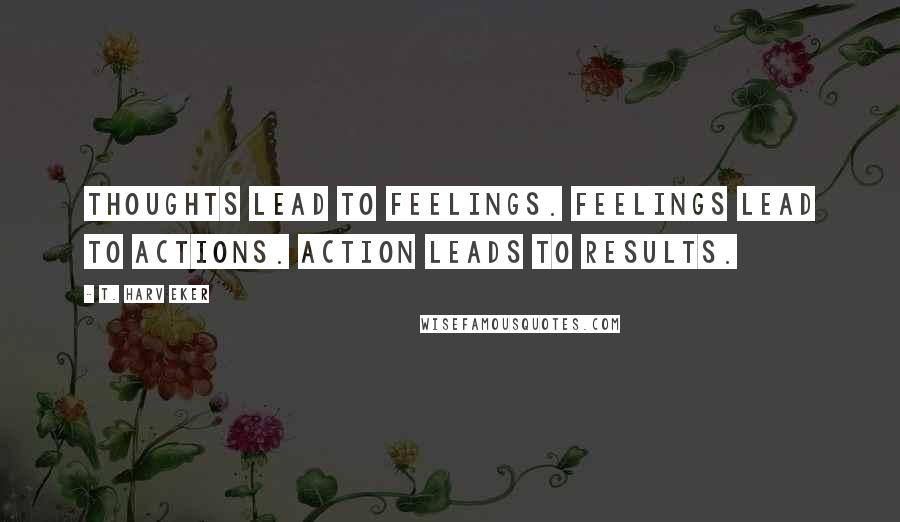 T. Harv Eker Quotes: Thoughts lead to feelings. Feelings lead to actions. Action leads to results.