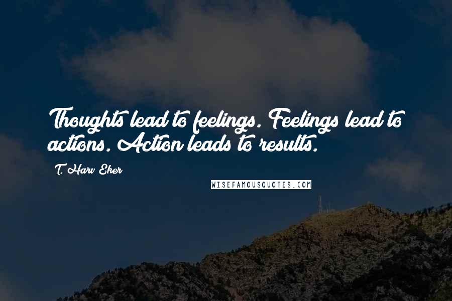 T. Harv Eker Quotes: Thoughts lead to feelings. Feelings lead to actions. Action leads to results.