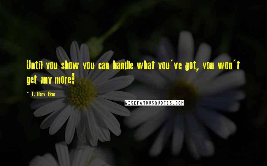 T. Harv Eker Quotes: Until you show you can handle what you've got, you won't get any more!