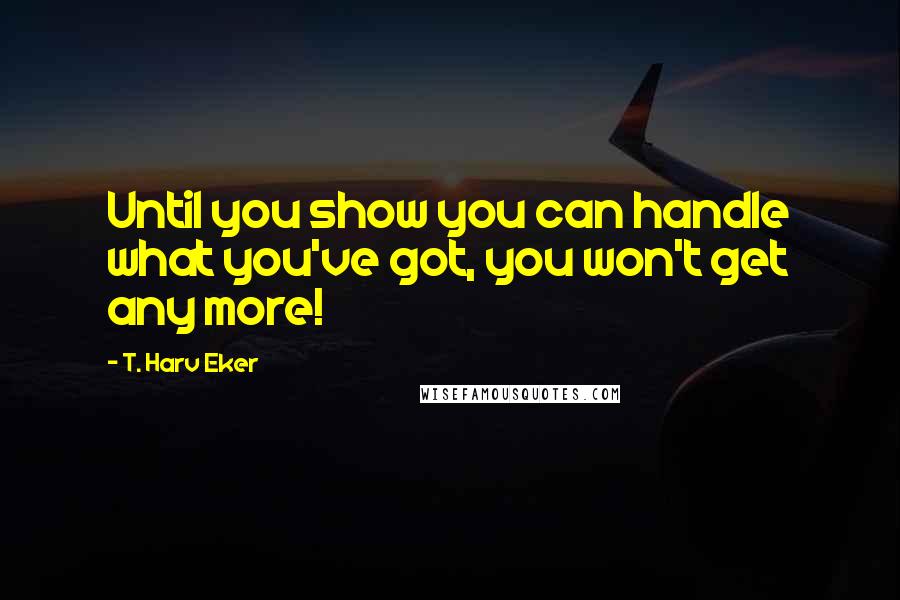 T. Harv Eker Quotes: Until you show you can handle what you've got, you won't get any more!