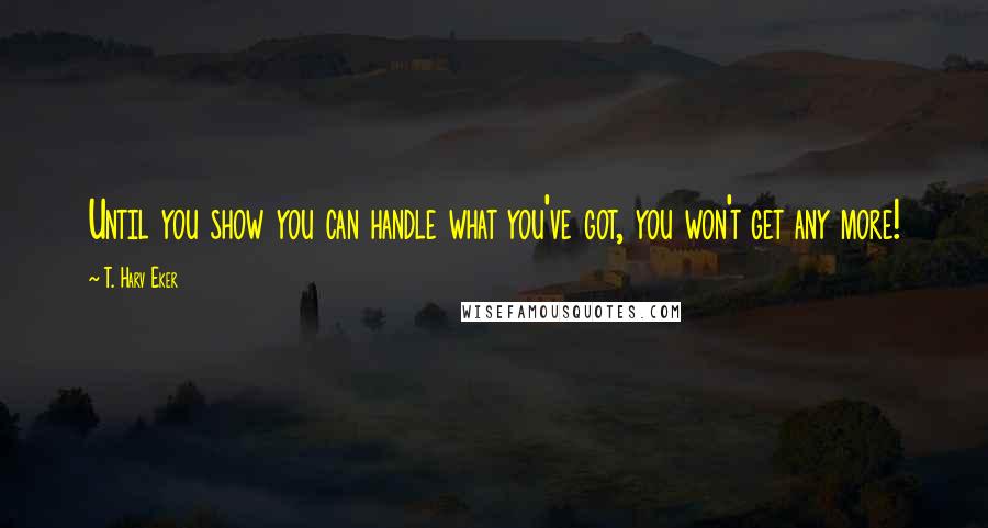 T. Harv Eker Quotes: Until you show you can handle what you've got, you won't get any more!