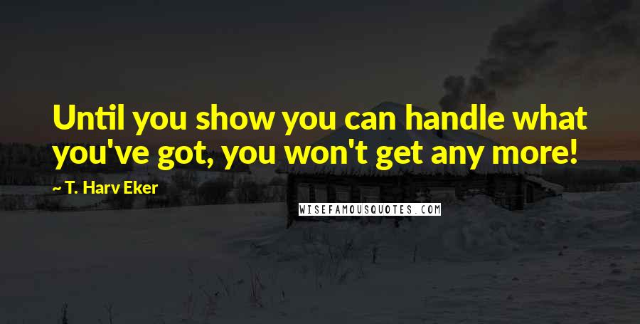 T. Harv Eker Quotes: Until you show you can handle what you've got, you won't get any more!