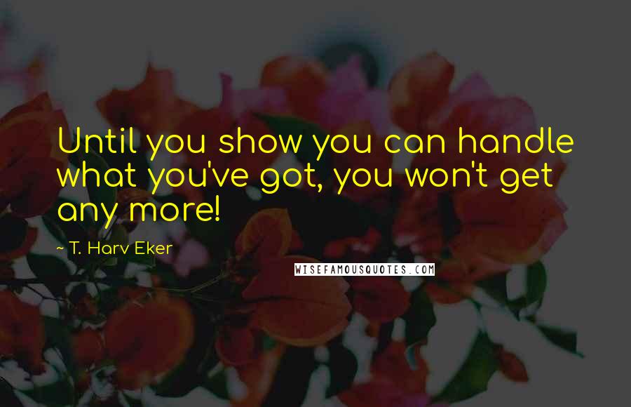 T. Harv Eker Quotes: Until you show you can handle what you've got, you won't get any more!