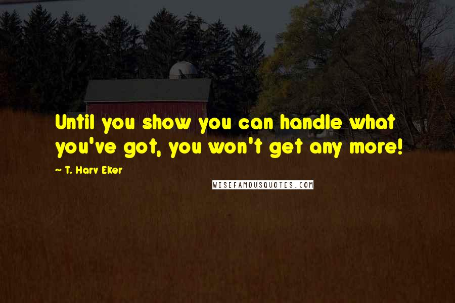 T. Harv Eker Quotes: Until you show you can handle what you've got, you won't get any more!