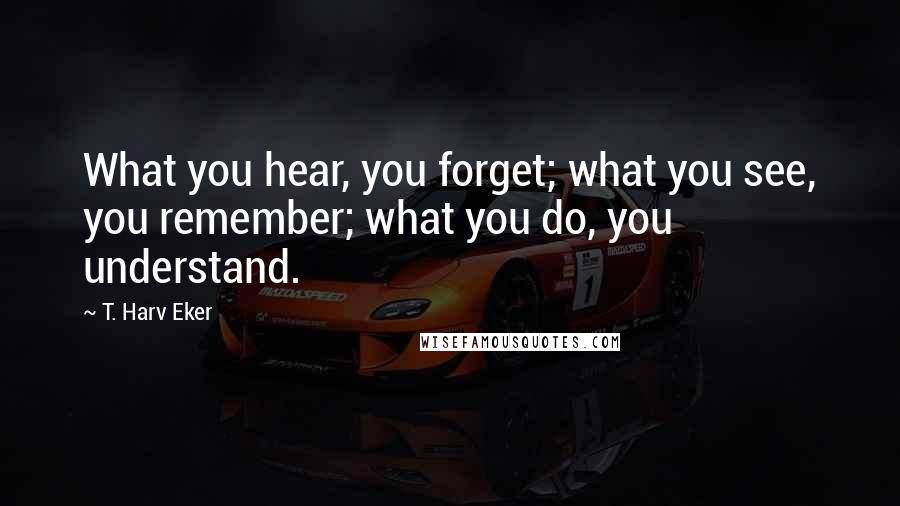 T. Harv Eker Quotes: What you hear, you forget; what you see, you remember; what you do, you understand.