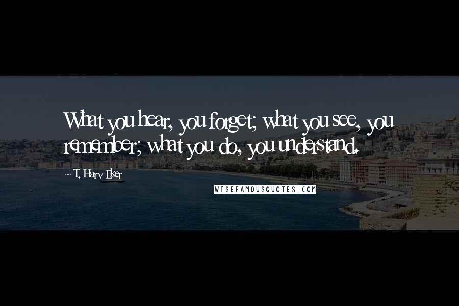 T. Harv Eker Quotes: What you hear, you forget; what you see, you remember; what you do, you understand.