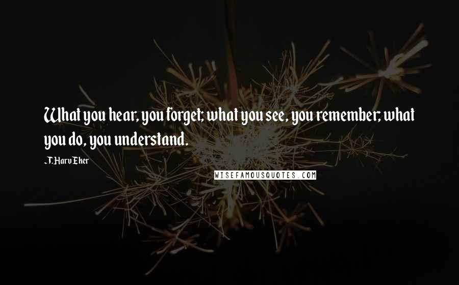 T. Harv Eker Quotes: What you hear, you forget; what you see, you remember; what you do, you understand.