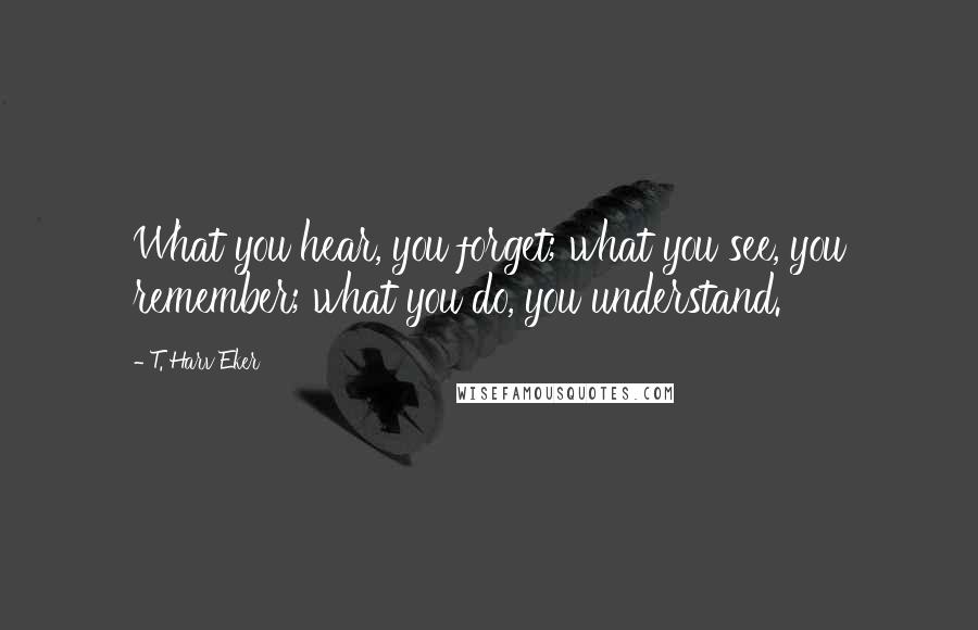 T. Harv Eker Quotes: What you hear, you forget; what you see, you remember; what you do, you understand.