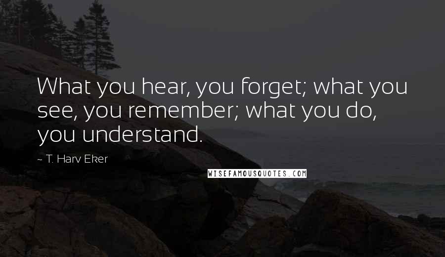 T. Harv Eker Quotes: What you hear, you forget; what you see, you remember; what you do, you understand.