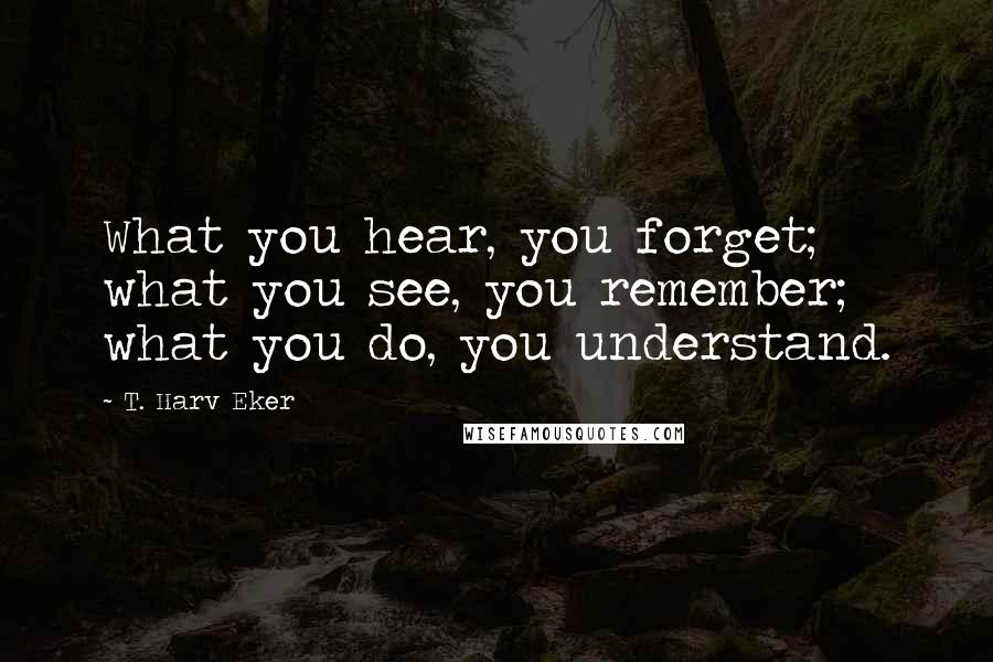 T. Harv Eker Quotes: What you hear, you forget; what you see, you remember; what you do, you understand.