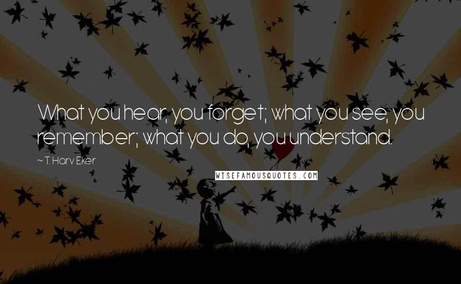 T. Harv Eker Quotes: What you hear, you forget; what you see, you remember; what you do, you understand.